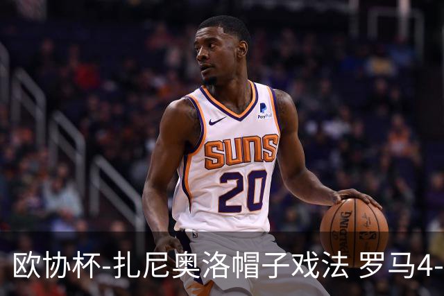 欧协杯-扎尼奥洛帽子戏法 罗马4-0大胜翻盘晋级